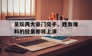 lol高校认证-关于足坛两大豪门交手,胜负难料的较量即将上演的信息